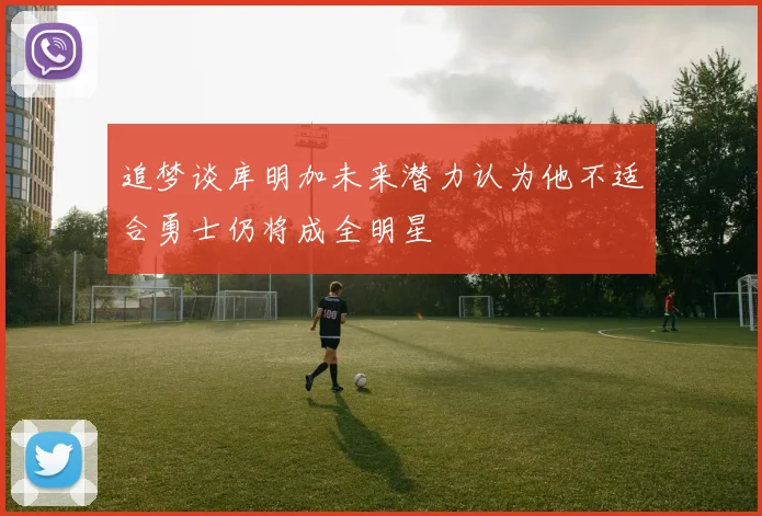 追梦谈库明加未来潜力认为他不适合勇士仍将成全明星