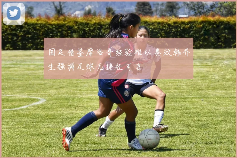 国足借鉴摩洛哥经验难以奏效韩乔生强调足球无捷径可言
