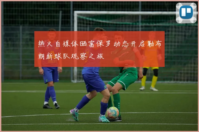 热火自媒体晒富保罗动态开启勒布朗新球队观察之旅