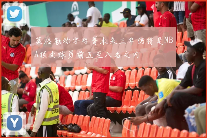 莱格勒称字母哥未来三年仍将是NBA顶尖球员前五至八名之内