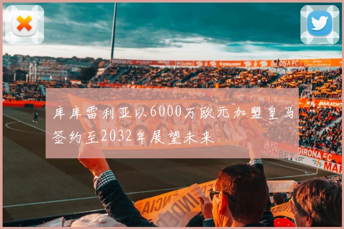 库库雷利亚以6000万欧元加盟皇马签约至2032年展望未来