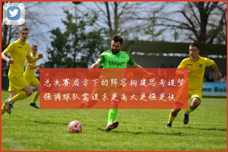 总决赛启示下的阵容构建思考追梦强调球队需追求更高大更强更快