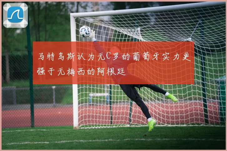 马特乌斯认为无C罗的葡萄牙实力更强于无梅西的阿根廷