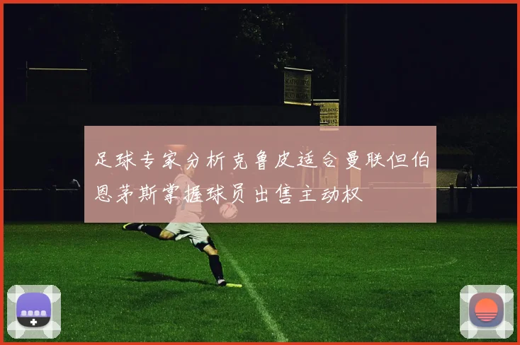 足球专家分析克鲁皮适合曼联但伯恩茅斯掌握球员出售主动权