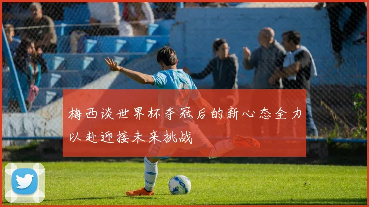 梅西谈世界杯夺冠后的新心态全力以赴迎接未来挑战