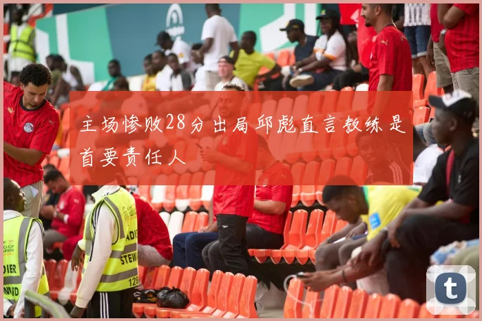 主场惨败28分出局邱彪直言教练是首要责任人