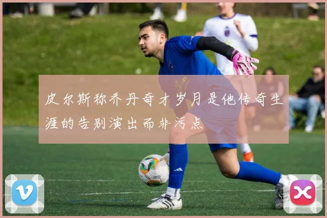 皮尔斯称乔丹奇才岁月是他传奇生涯的告别演出而非污点