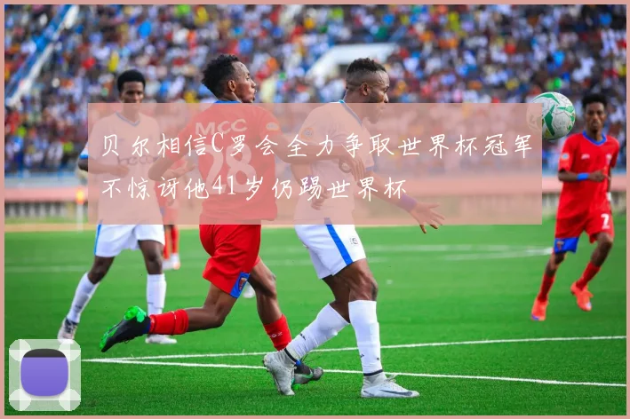 贝尔相信C罗会全力争取世界杯冠军不惊讶他41岁仍踢世界杯